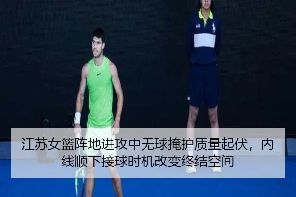 江苏女篮阵地进攻中无球掩护质量起伏，内线顺下接球时机改变终结空间